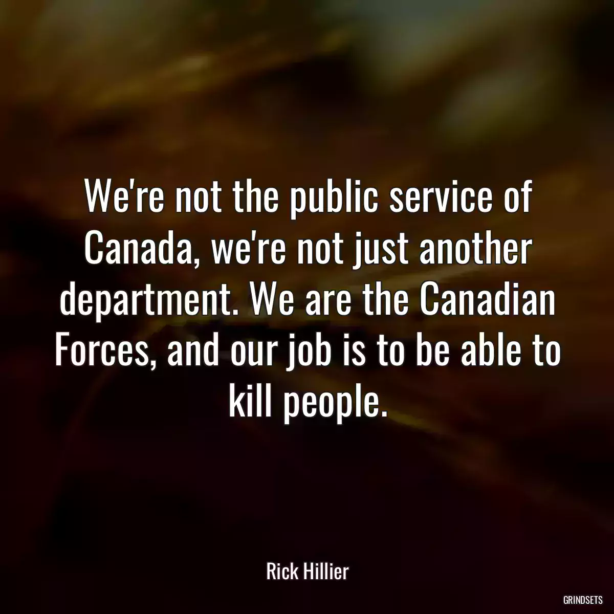 We\'re not the public service of Canada, we\'re not just another department. We are the Canadian Forces, and our job is to be able to kill people.