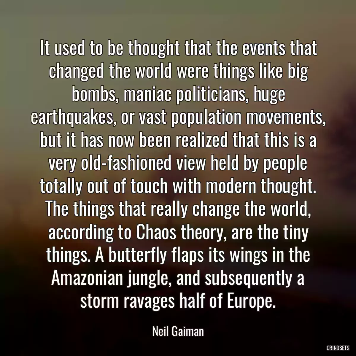 It used to be thought that the events that changed the world were things like big bombs, maniac politicians, huge earthquakes, or vast population movements, but it has now been realized that this is a very old-fashioned view held by people totally out of touch with modern thought. The things that really change the world, according to Chaos theory, are the tiny things. A butterfly flaps its wings in the Amazonian jungle, and subsequently a storm ravages half of Europe.