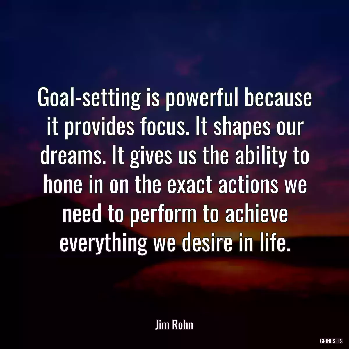 Goal-setting is powerful because it provides focus. It shapes our dreams. It gives us the ability to hone in on the exact actions we need to perform to achieve everything we desire in life.