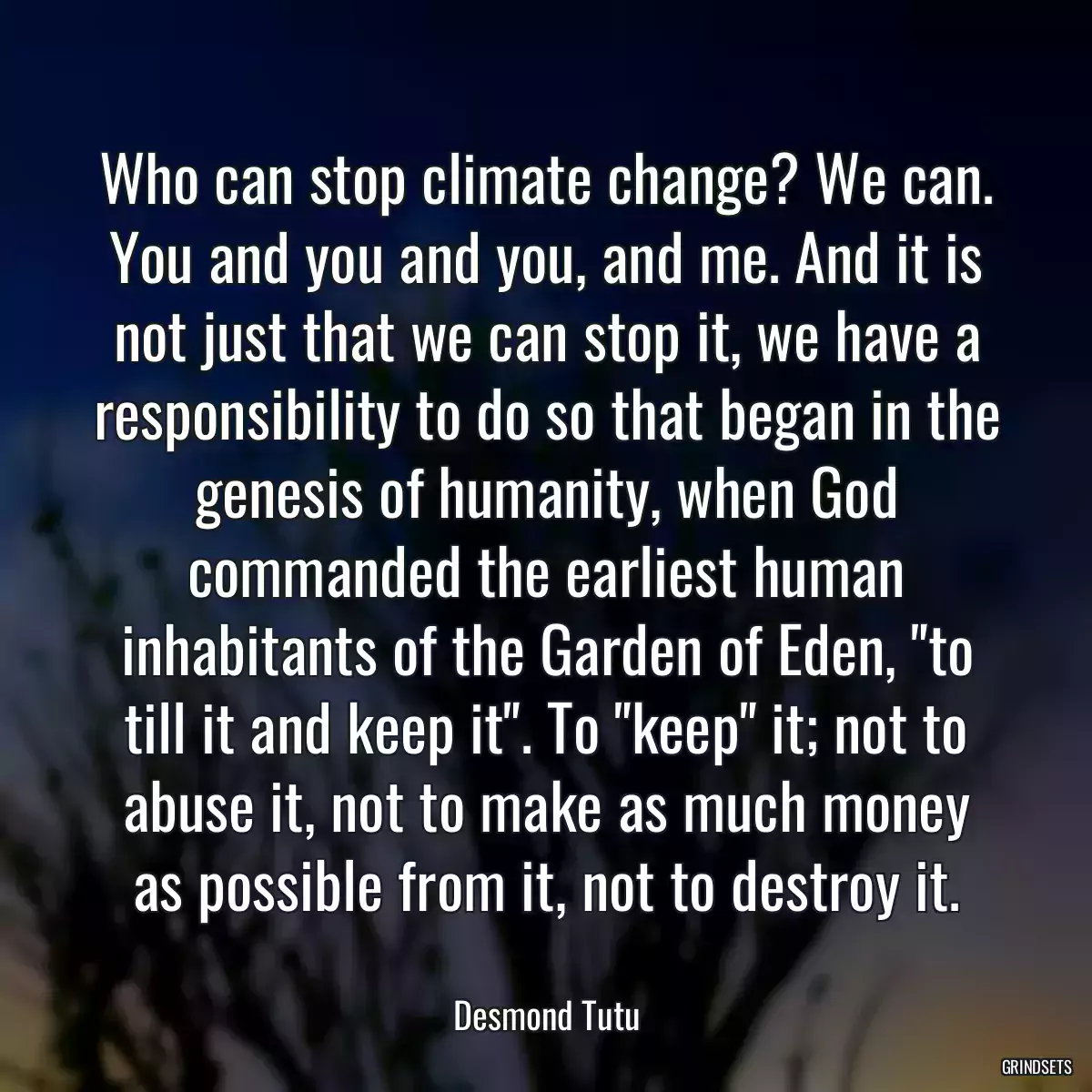 Who can stop climate change? We can. You and you and you, and me. And it is not just that we can stop it, we have a responsibility to do so that began in the genesis of humanity, when God commanded the earliest human inhabitants of the Garden of Eden, \