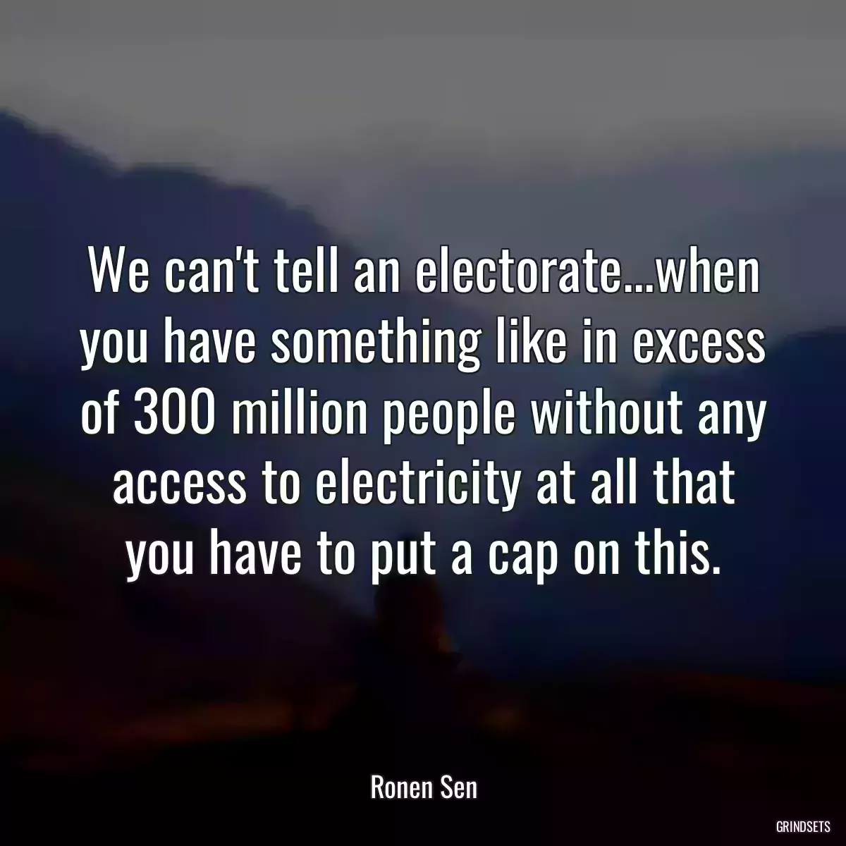 We can\'t tell an electorate...when you have something like in excess of 300 million people without any access to electricity at all that you have to put a cap on this.