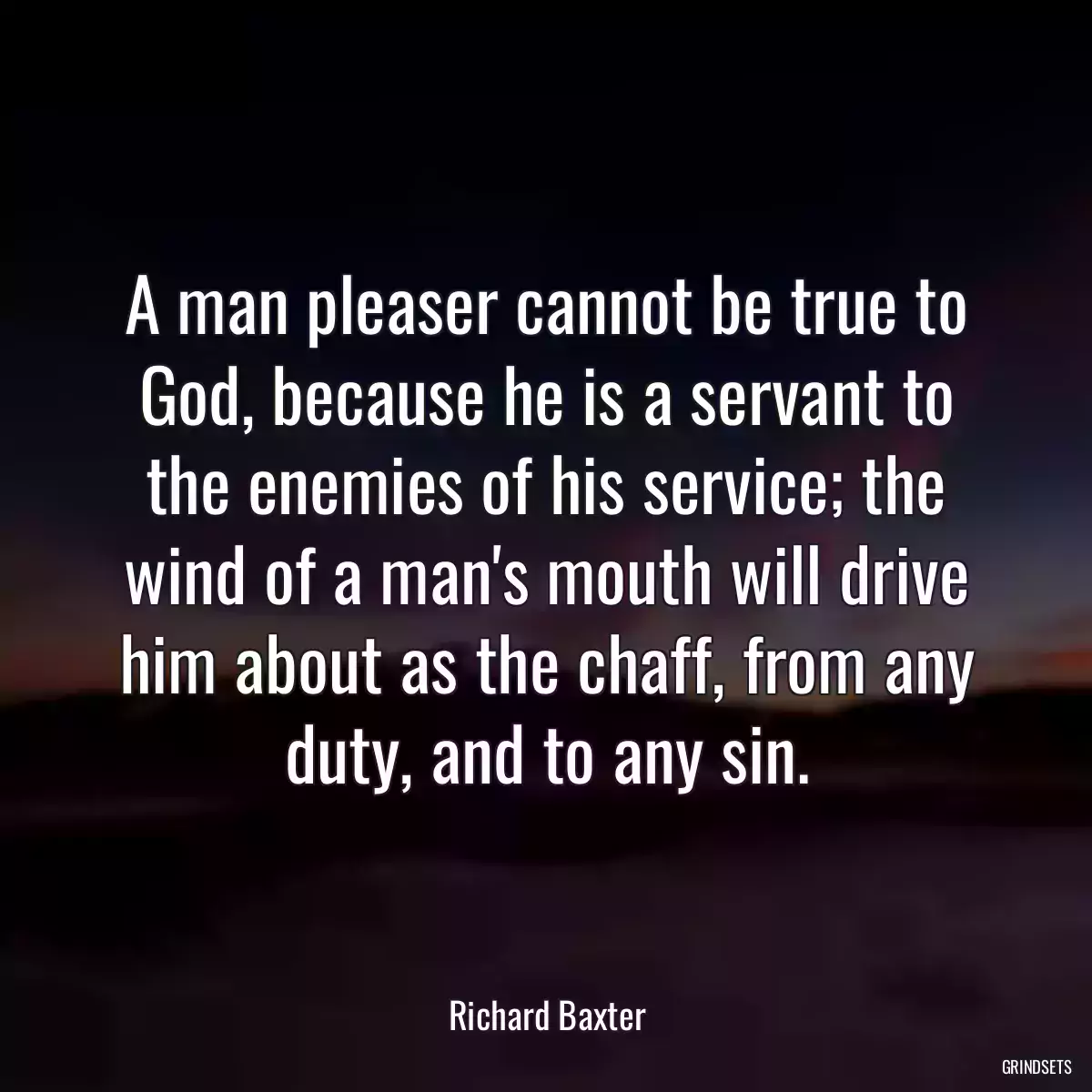 A man pleaser cannot be true to God, because he is a servant to the enemies of his service; the wind of a man\'s mouth will drive him about as the chaff, from any duty, and to any sin.