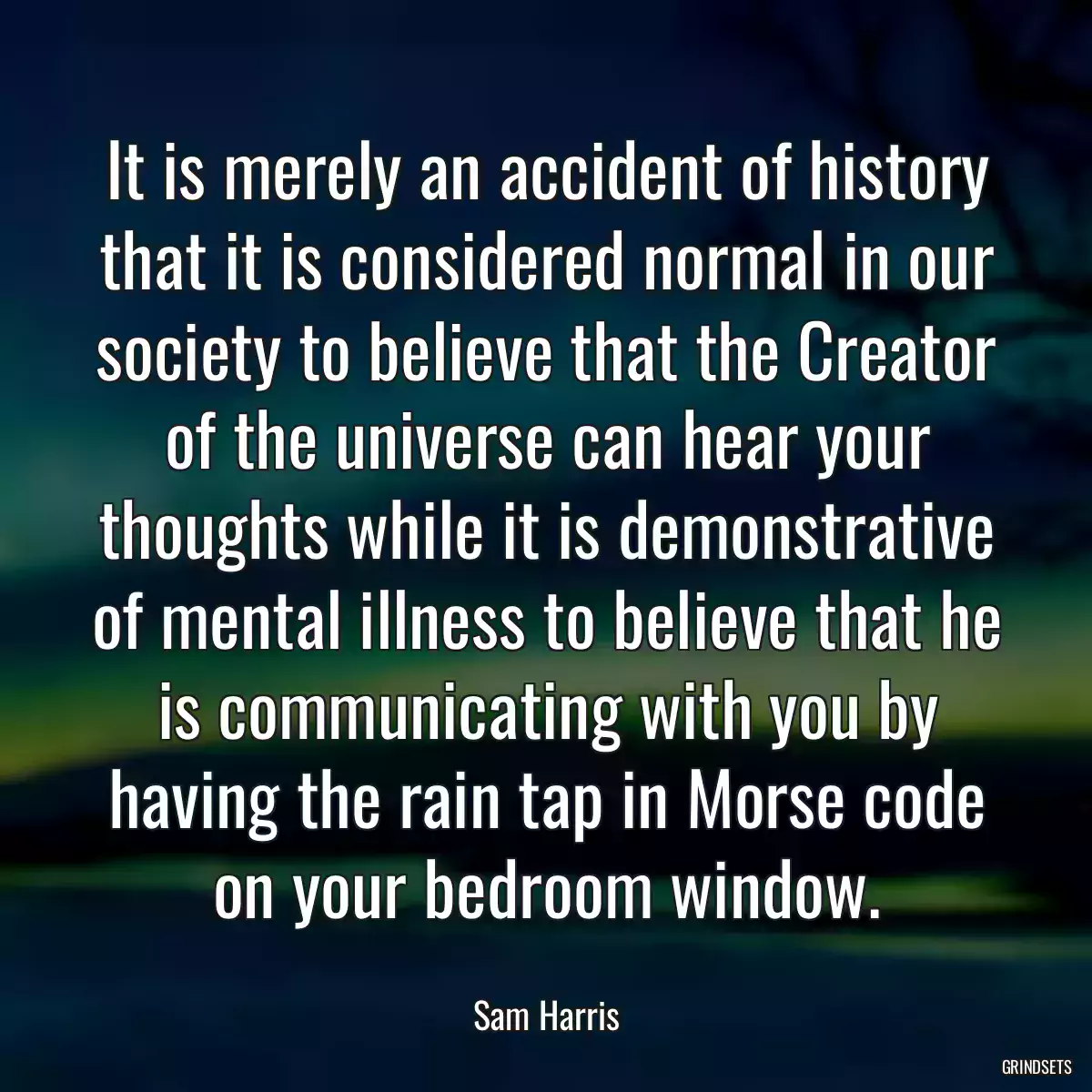 It is merely an accident of history that it is considered normal in our society to believe that the Creator of the universe can hear your thoughts while it is demonstrative of mental illness to believe that he is communicating with you by having the rain tap in Morse code on your bedroom window.