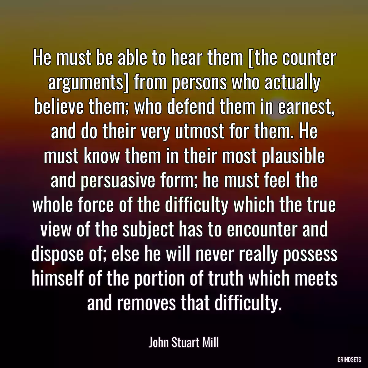 He must be able to hear them [the counter arguments] from persons who actually believe them; who defend them in earnest, and do their very utmost for them. He must know them in their most plausible and persuasive form; he must feel the whole force of the difficulty which the true view of the subject has to encounter and dispose of; else he will never really possess himself of the portion of truth which meets and removes that difficulty.