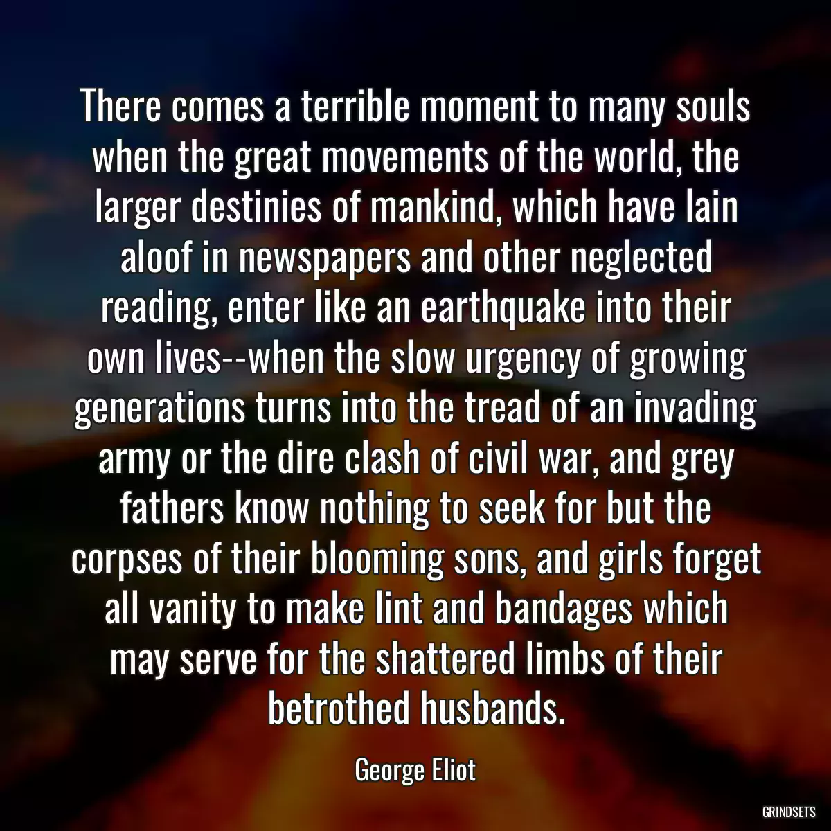 There comes a terrible moment to many souls when the great movements of the world, the larger destinies of mankind, which have lain aloof in newspapers and other neglected reading, enter like an earthquake into their own lives--when the slow urgency of growing generations turns into the tread of an invading army or the dire clash of civil war, and grey fathers know nothing to seek for but the corpses of their blooming sons, and girls forget all vanity to make lint and bandages which may serve for the shattered limbs of their betrothed husbands.