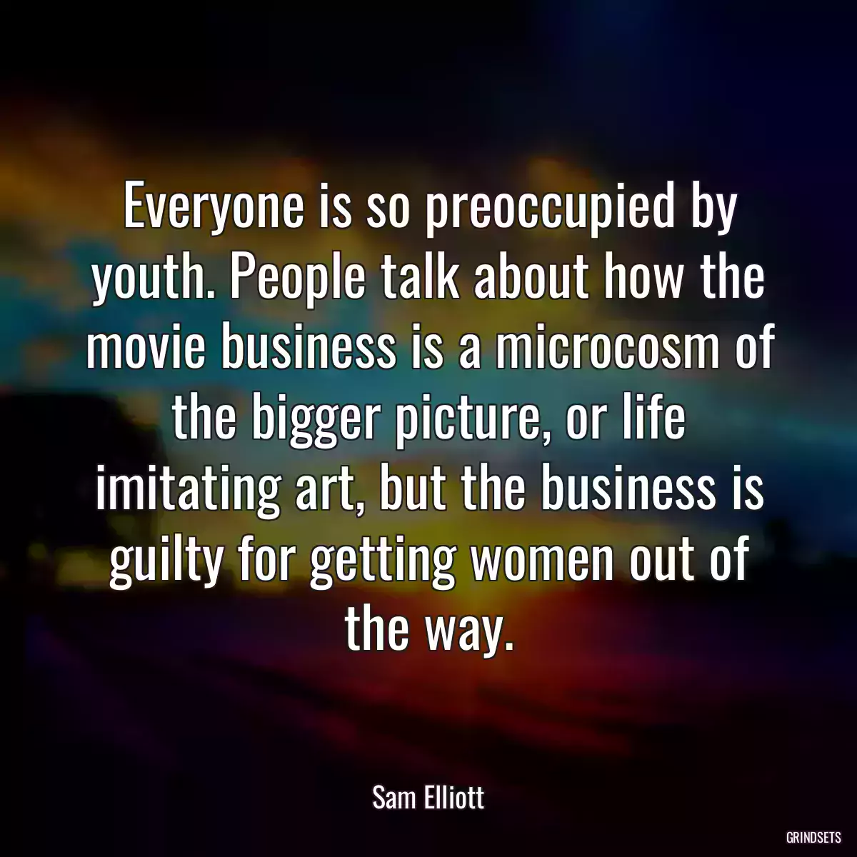 Everyone is so preoccupied by youth. People talk about how the movie business is a microcosm of the bigger picture, or life imitating art, but the business is guilty for getting women out of the way.