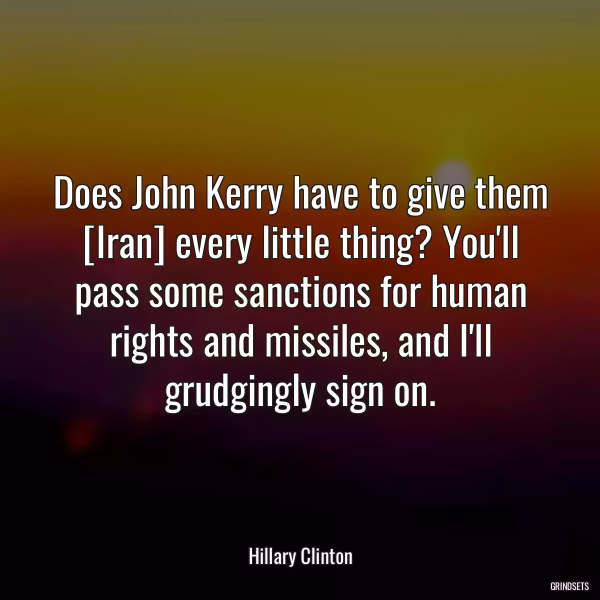 Does John Kerry have to give them [Iran] every little thing? You\'ll pass some sanctions for human rights and missiles, and I\'ll grudgingly sign on.