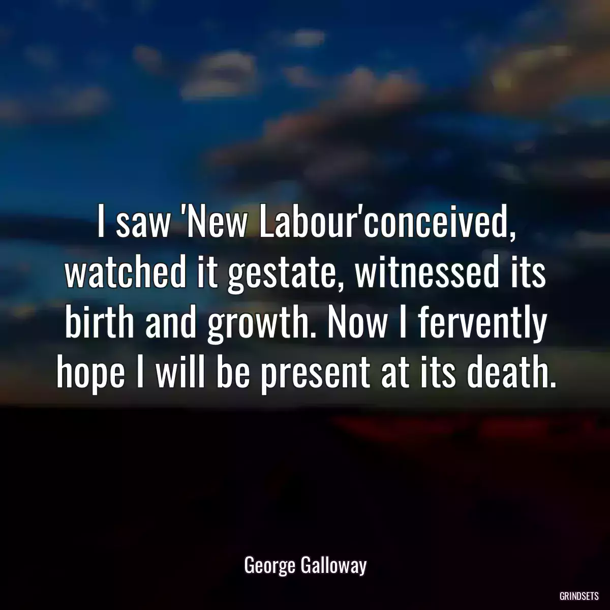 I saw \'New Labour\'conceived, watched it gestate, witnessed its birth and growth. Now I fervently hope I will be present at its death.