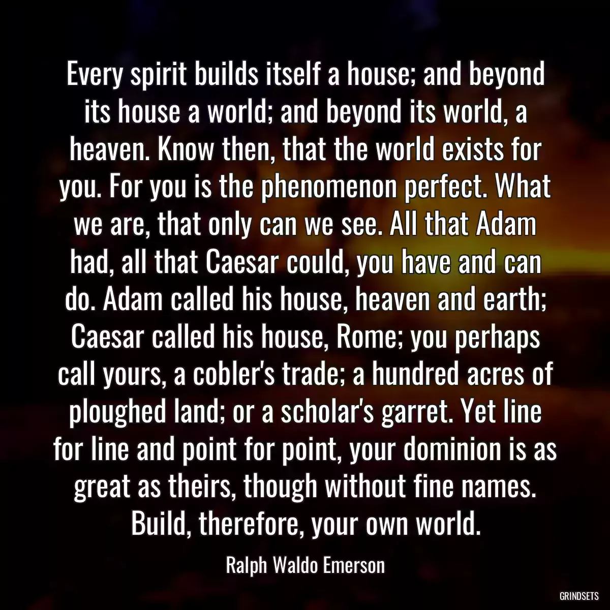 Every spirit builds itself a house; and beyond its house a world; and beyond its world, a heaven. Know then, that the world exists for you. For you is the phenomenon perfect. What we are, that only can we see. All that Adam had, all that Caesar could, you have and can do. Adam called his house, heaven and earth; Caesar called his house, Rome; you perhaps call yours, a cobler\'s trade; a hundred acres of ploughed land; or a scholar\'s garret. Yet line for line and point for point, your dominion is as great as theirs, though without fine names. Build, therefore, your own world.