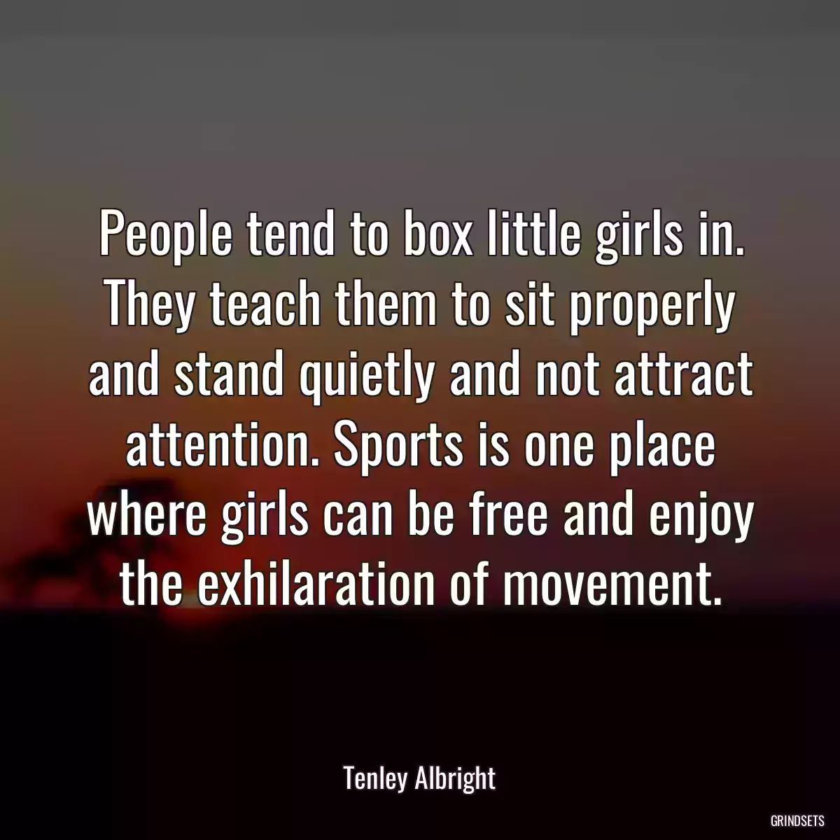 People tend to box little girls in. They teach them to sit properly and stand quietly and not attract attention. Sports is one place where girls can be free and enjoy the exhilaration of movement.