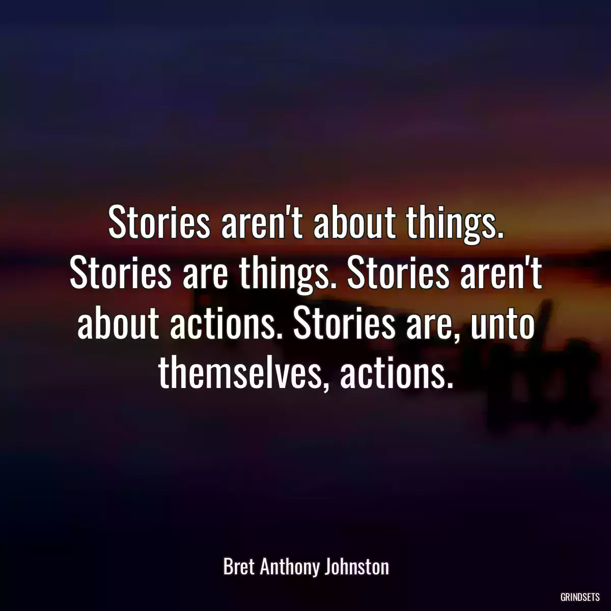 Stories aren\'t about things. Stories are things. Stories aren\'t about actions. Stories are, unto themselves, actions.