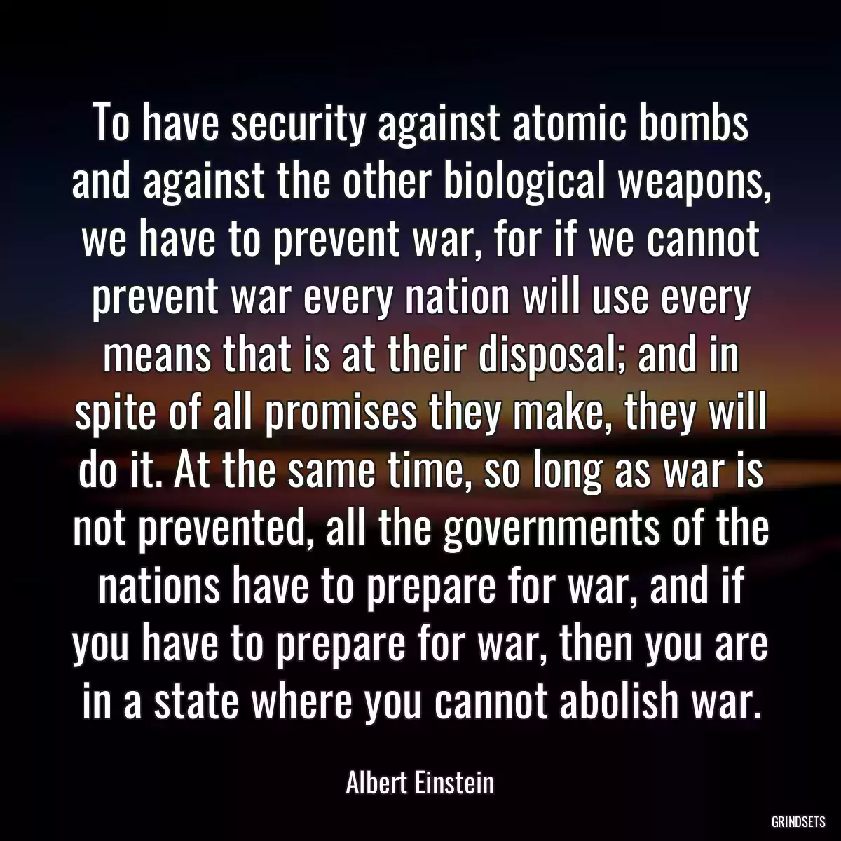 To have security against atomic bombs and against the other biological weapons, we have to prevent war, for if we cannot prevent war every nation will use every means that is at their disposal; and in spite of all promises they make, they will do it. At the same time, so long as war is not prevented, all the governments of the nations have to prepare for war, and if you have to prepare for war, then you are in a state where you cannot abolish war.