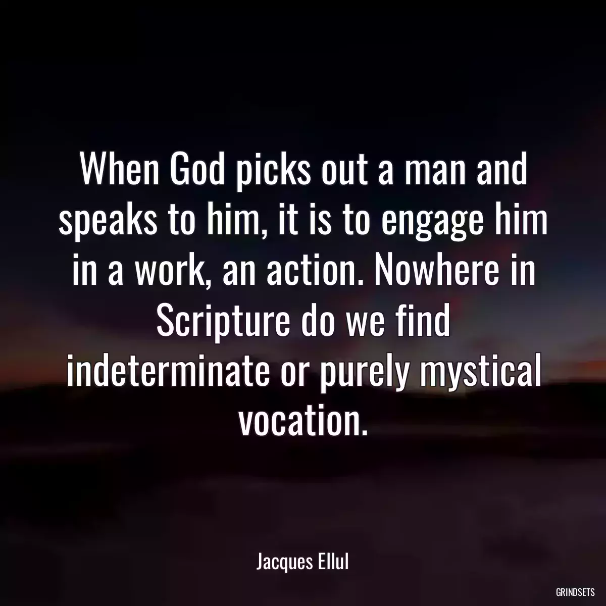 When God picks out a man and speaks to him, it is to engage him in a work, an action. Nowhere in Scripture do we find indeterminate or purely mystical vocation.