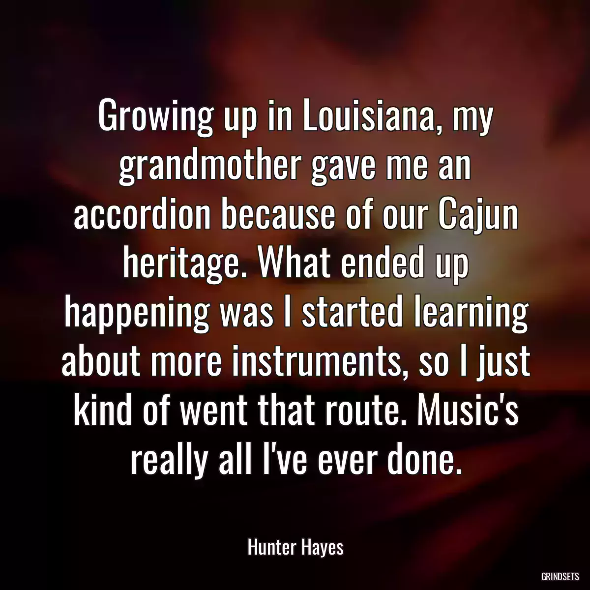 Growing up in Louisiana, my grandmother gave me an accordion because of our Cajun heritage. What ended up happening was I started learning about more instruments, so I just kind of went that route. Music\'s really all I\'ve ever done.