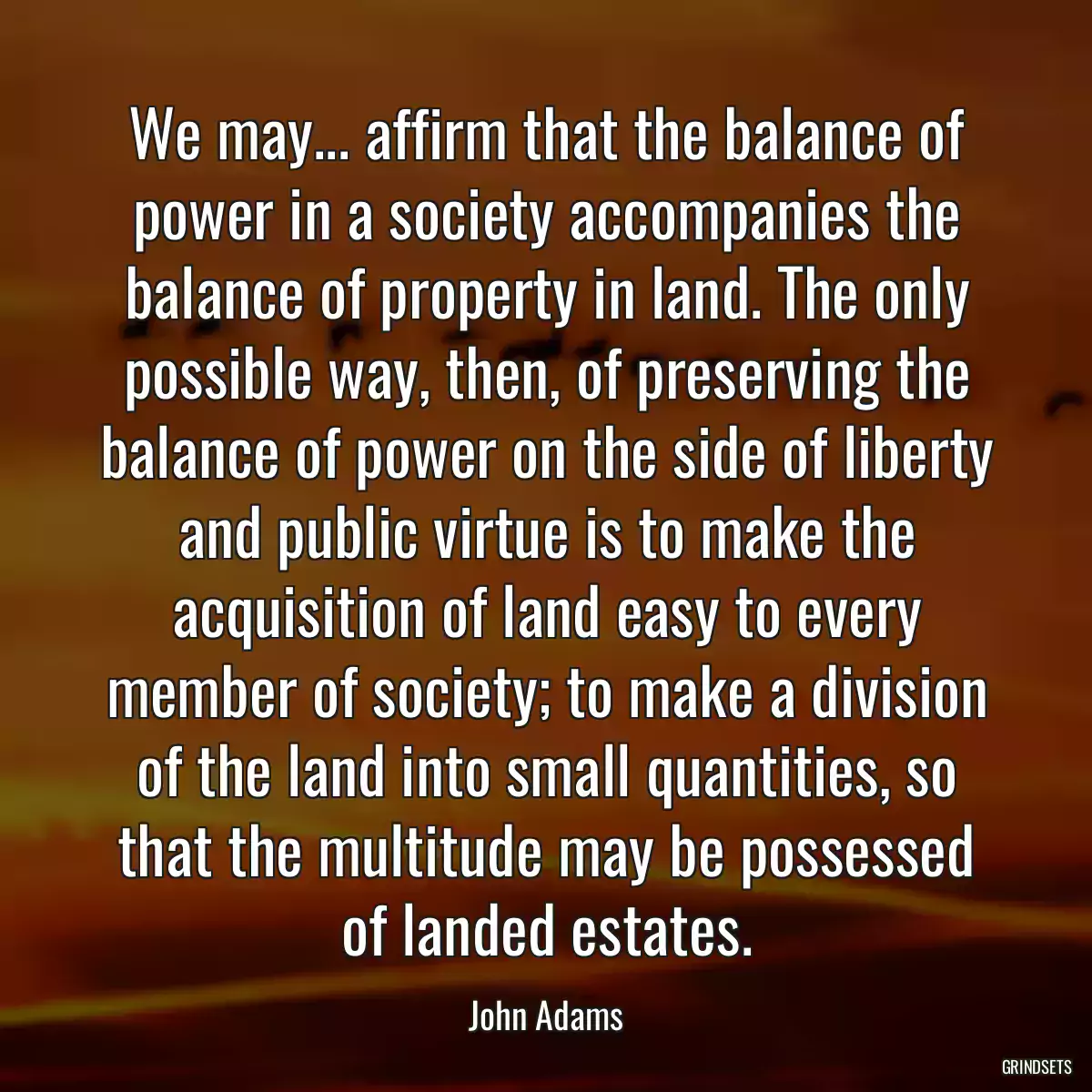 We may... affirm that the balance of power in a society accompanies the balance of property in land. The only possible way, then, of preserving the balance of power on the side of liberty and public virtue is to make the acquisition of land easy to every member of society; to make a division of the land into small quantities, so that the multitude may be possessed of landed estates.