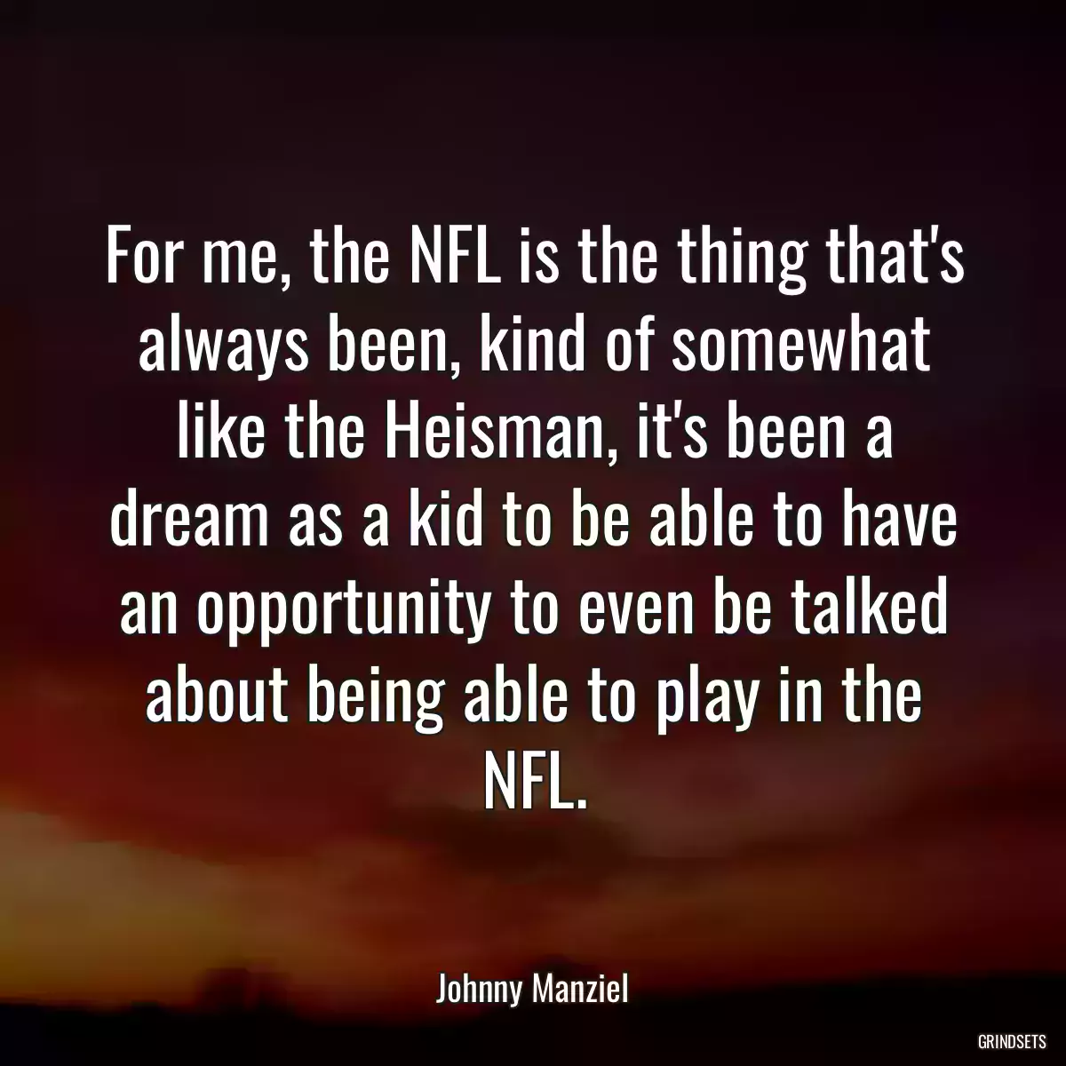 For me, the NFL is the thing that\'s always been, kind of somewhat like the Heisman, it\'s been a dream as a kid to be able to have an opportunity to even be talked about being able to play in the NFL.