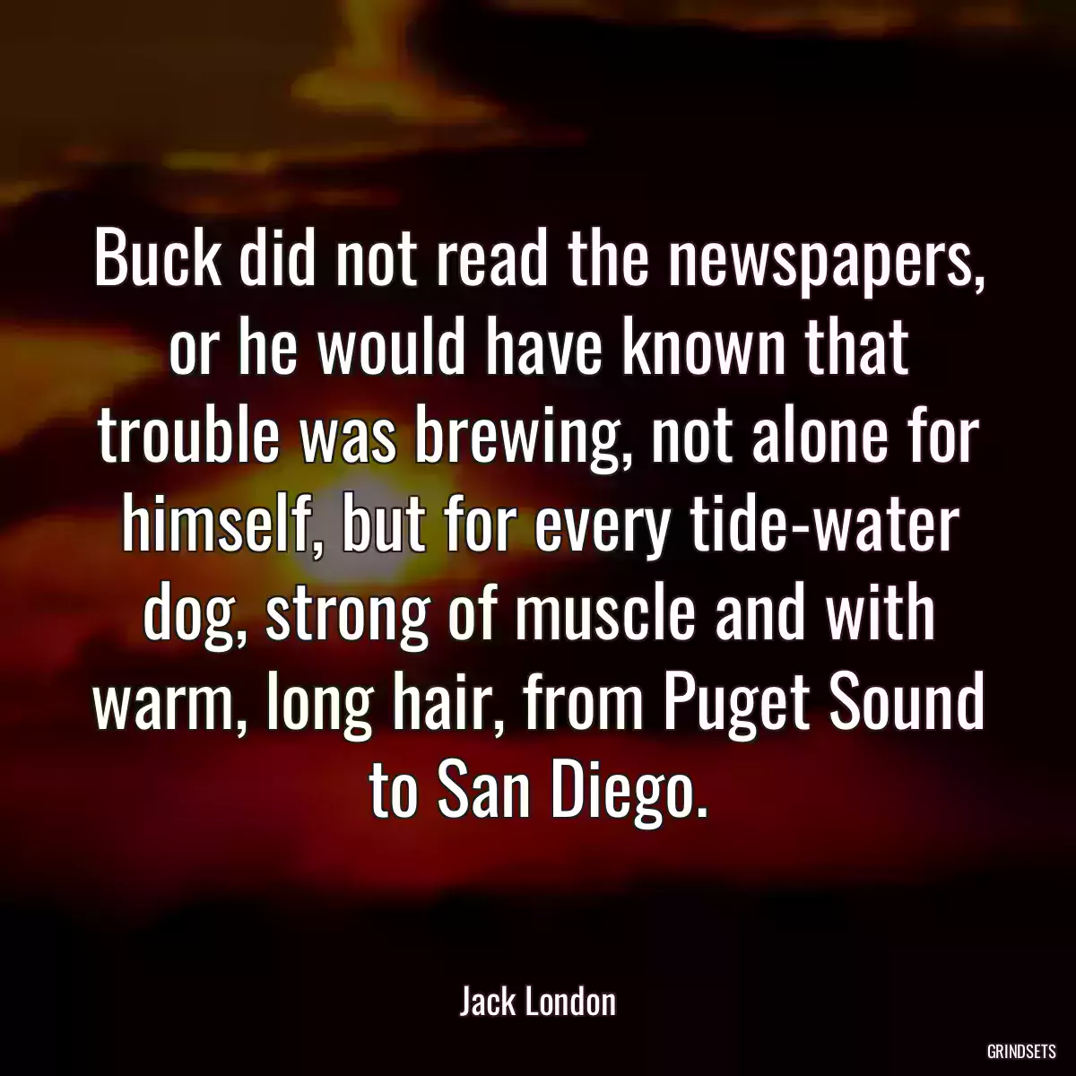 Buck did not read the newspapers, or he would have known that trouble was brewing, not alone for himself, but for every tide-water dog, strong of muscle and with warm, long hair, from Puget Sound to San Diego.