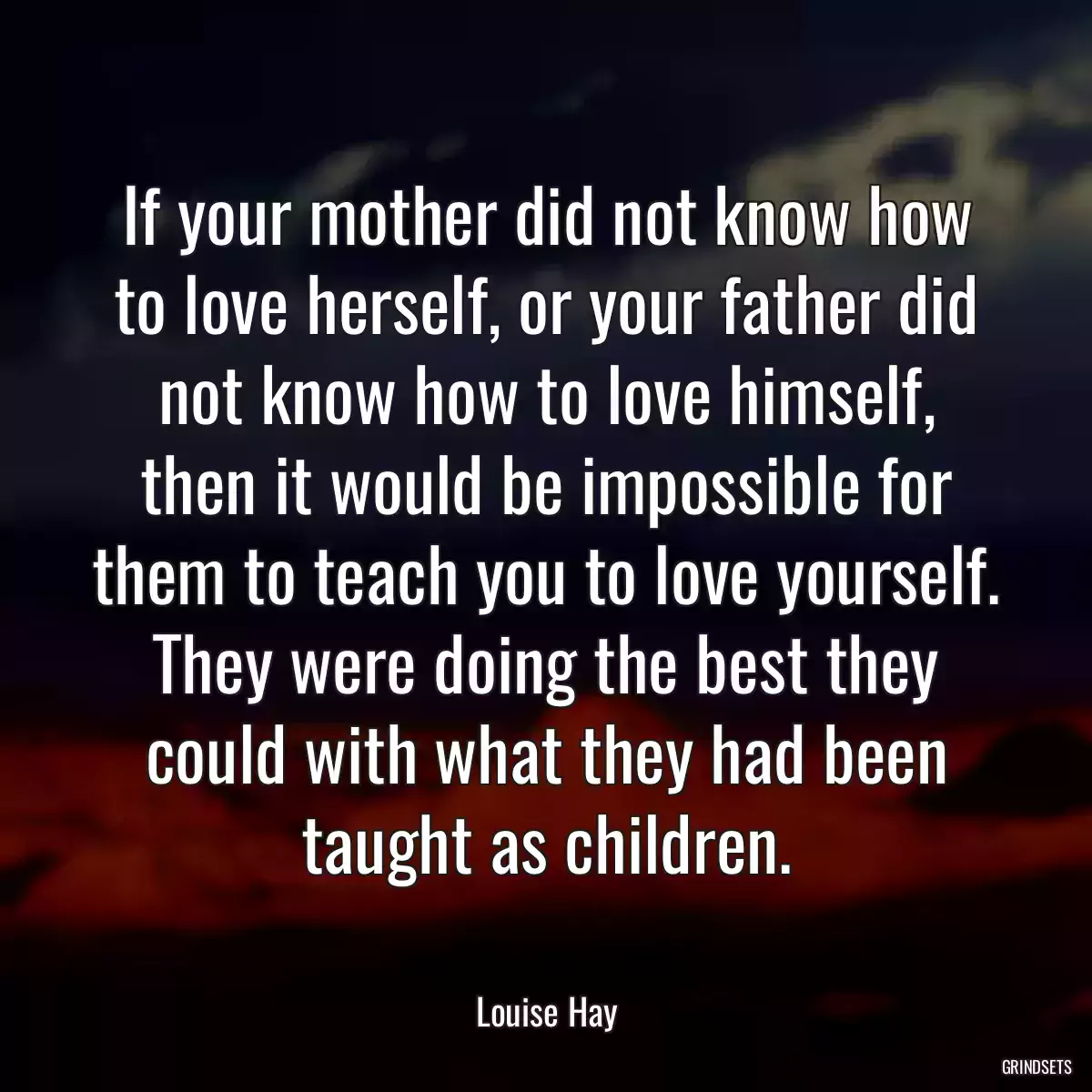 If your mother did not know how to love herself, or your father did not know how to love himself, then it would be impossible for them to teach you to love yourself. They were doing the best they could with what they had been taught as children.