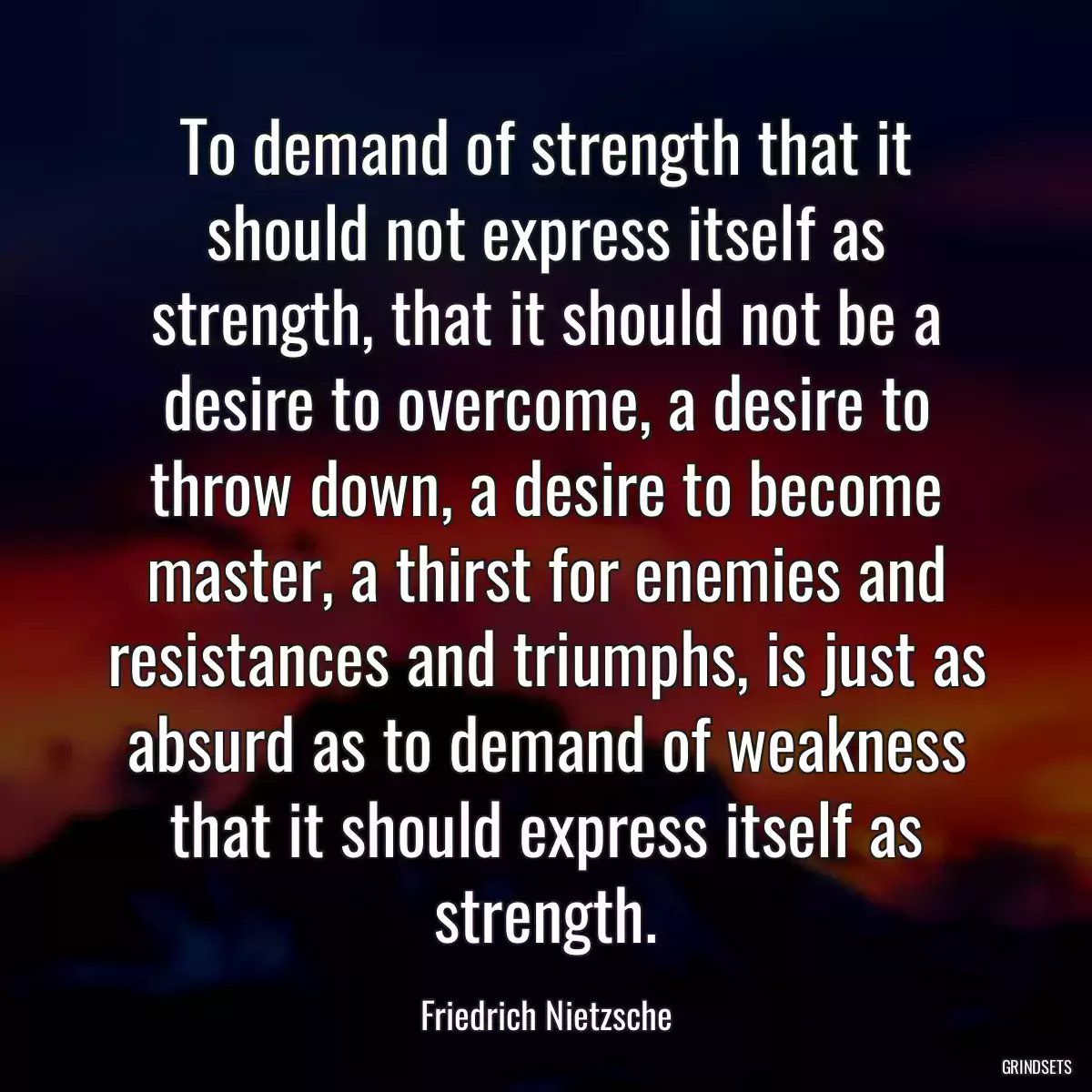 To demand of strength that it should not express itself as strength, that it should not be a desire to overcome, a desire to throw down, a desire to become master, a thirst for enemies and resistances and triumphs, is just as absurd as to demand of weakness that it should express itself as strength.