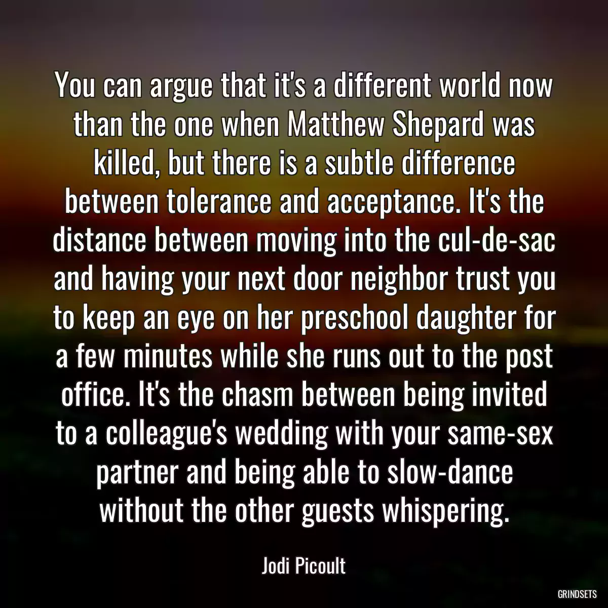 You can argue that it\'s a different world now than the one when Matthew Shepard was killed, but there is a subtle difference between tolerance and acceptance. It\'s the distance between moving into the cul-de-sac and having your next door neighbor trust you to keep an eye on her preschool daughter for a few minutes while she runs out to the post office. It\'s the chasm between being invited to a colleague\'s wedding with your same-sex partner and being able to slow-dance without the other guests whispering.