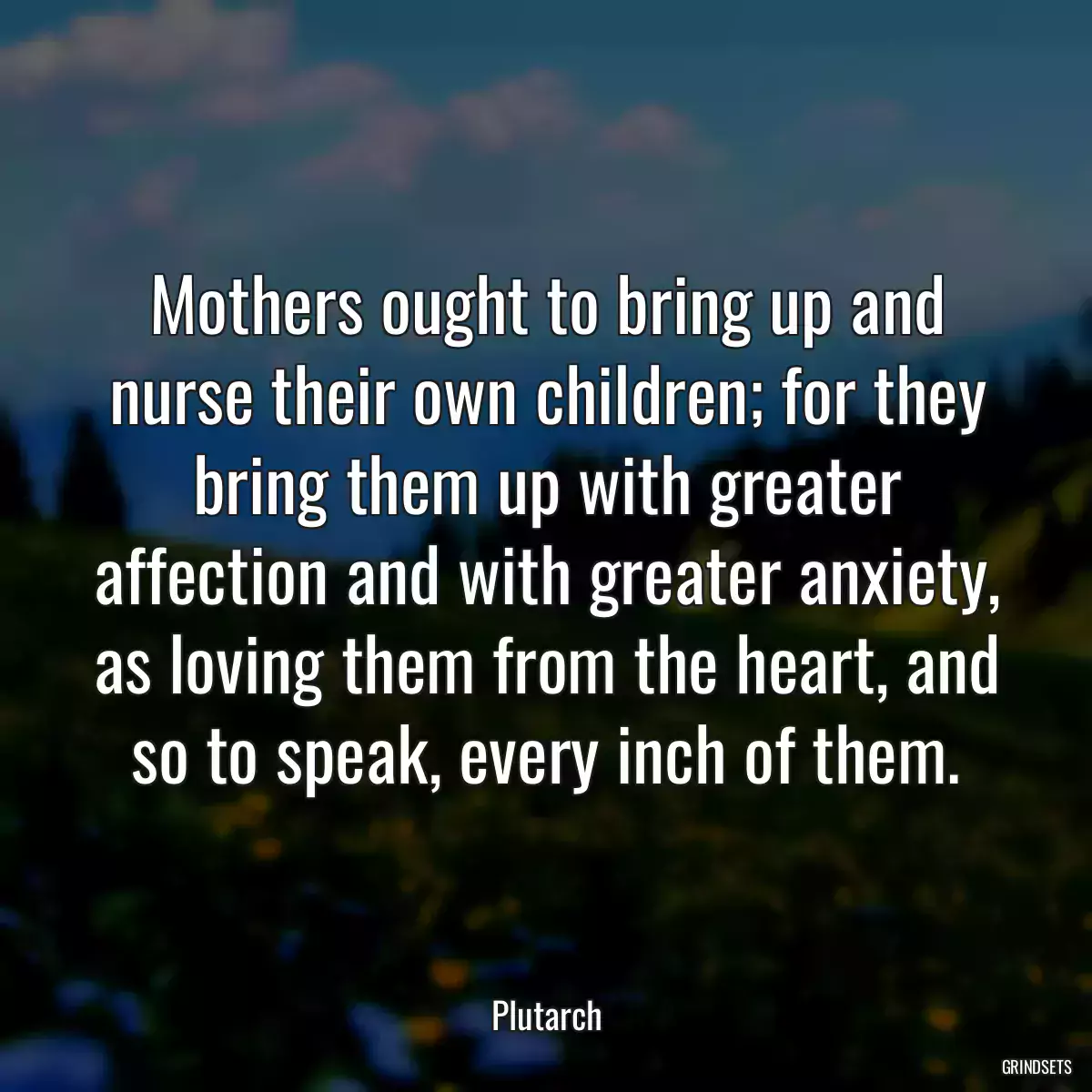 Mothers ought to bring up and nurse their own children; for they bring them up with greater affection and with greater anxiety, as loving them from the heart, and so to speak, every inch of them.