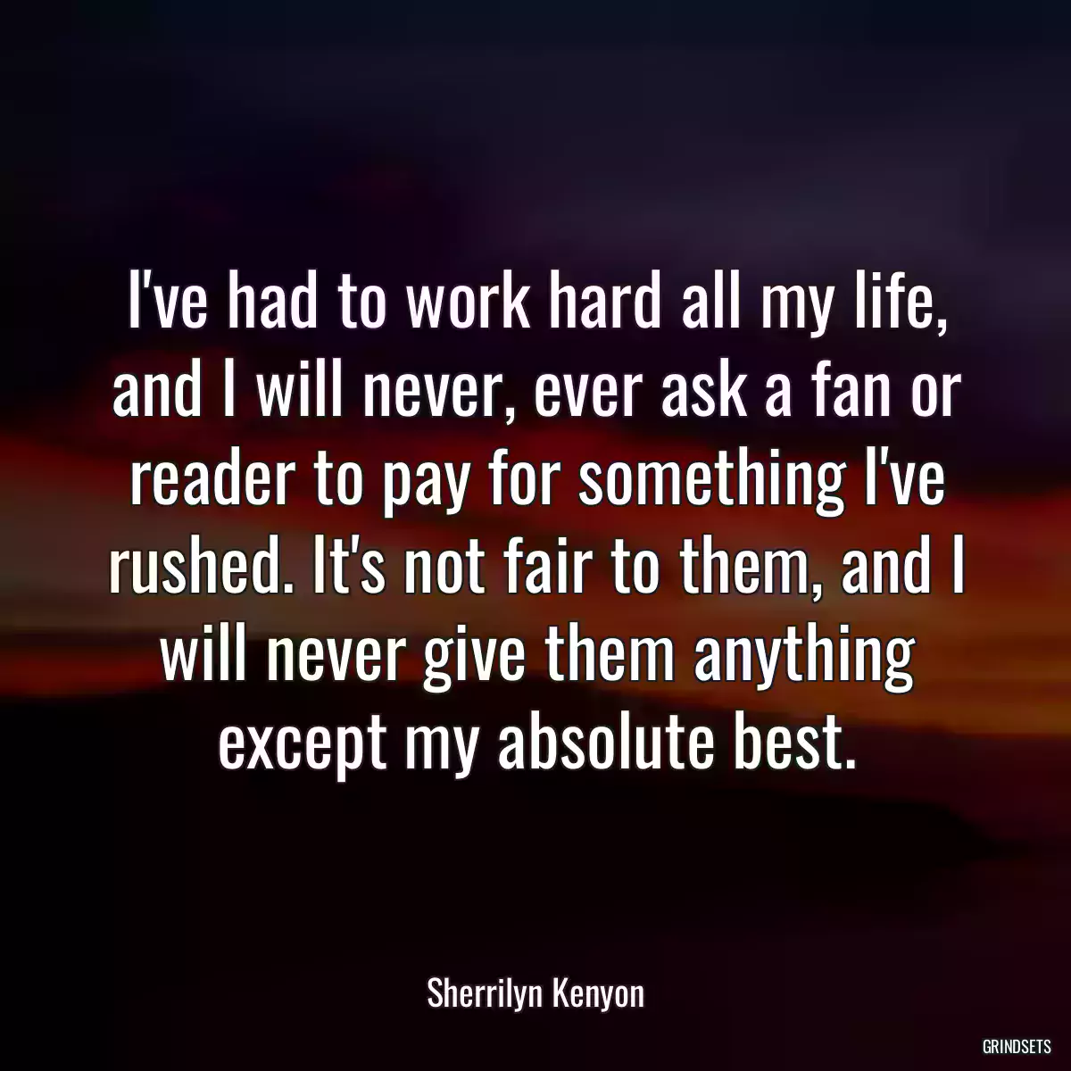 I\'ve had to work hard all my life, and I will never, ever ask a fan or reader to pay for something I\'ve rushed. It\'s not fair to them, and I will never give them anything except my absolute best.