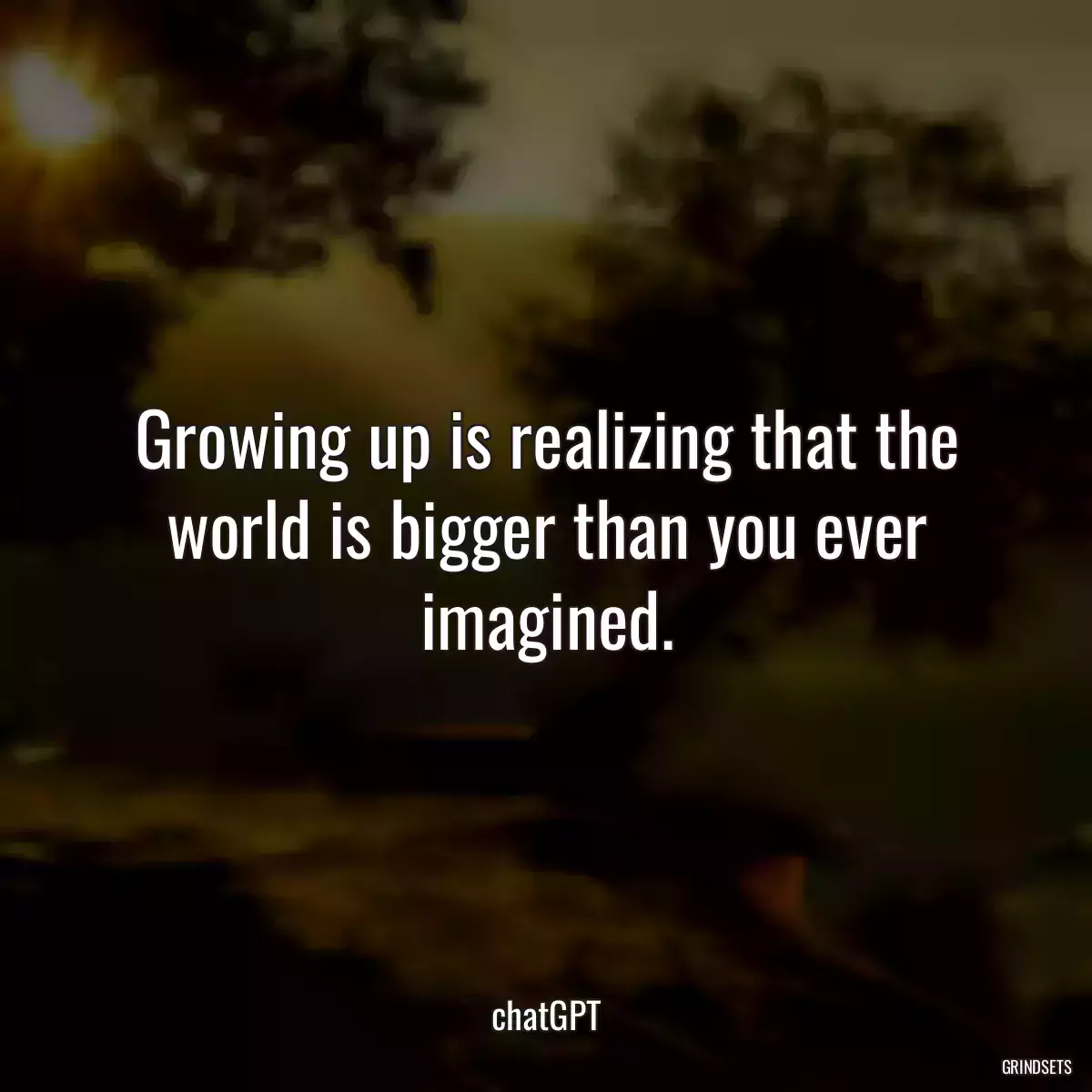 Growing up is realizing that the world is bigger than you ever imagined.