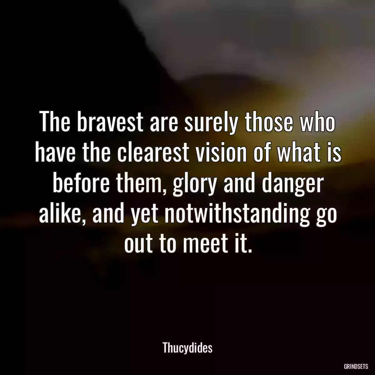 The bravest are surely those who have the clearest vision of what is before them, glory and danger alike, and yet notwithstanding go out to meet it.