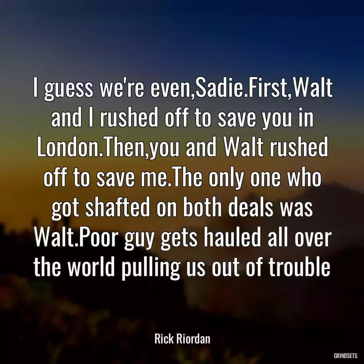 I guess we\'re even,Sadie.First,Walt and I rushed off to save you in London.Then,you and Walt rushed off to save me.The only one who got shafted on both deals was Walt.Poor guy gets hauled all over the world pulling us out of trouble