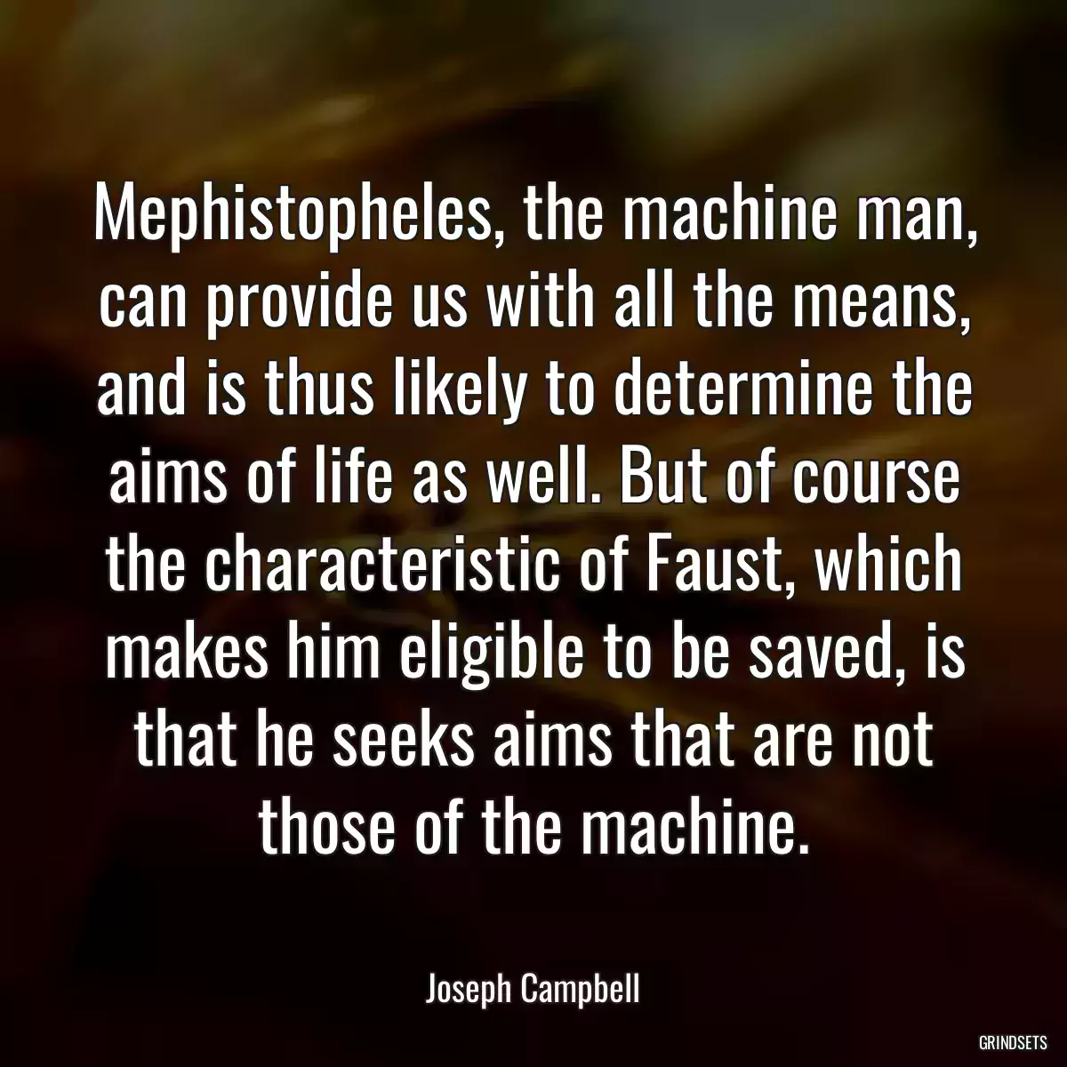 Mephistopheles, the machine man, can provide us with all the means, and is thus likely to determine the aims of life as well. But of course the characteristic of Faust, which makes him eligible to be saved, is that he seeks aims that are not those of the machine.