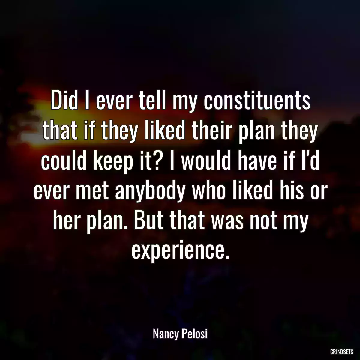 Did I ever tell my constituents that if they liked their plan they could keep it? I would have if I\'d ever met anybody who liked his or her plan. But that was not my experience.