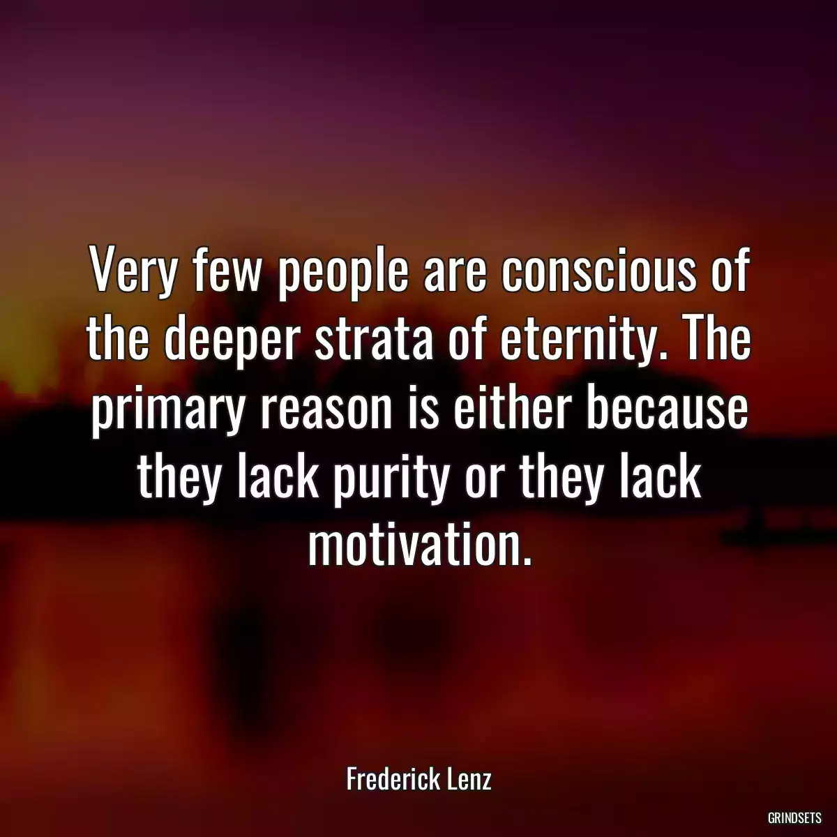 Very few people are conscious of the deeper strata of eternity. The primary reason is either because they lack purity or they lack motivation.