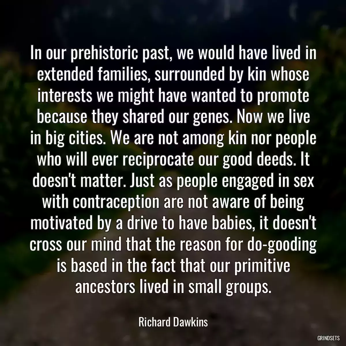 In our prehistoric past, we would have lived in extended families, surrounded by kin whose interests we might have wanted to promote because they shared our genes. Now we live in big cities. We are not among kin nor people who will ever reciprocate our good deeds. It doesn\'t matter. Just as people engaged in sex with contraception are not aware of being motivated by a drive to have babies, it doesn\'t cross our mind that the reason for do-gooding is based in the fact that our primitive ancestors lived in small groups.