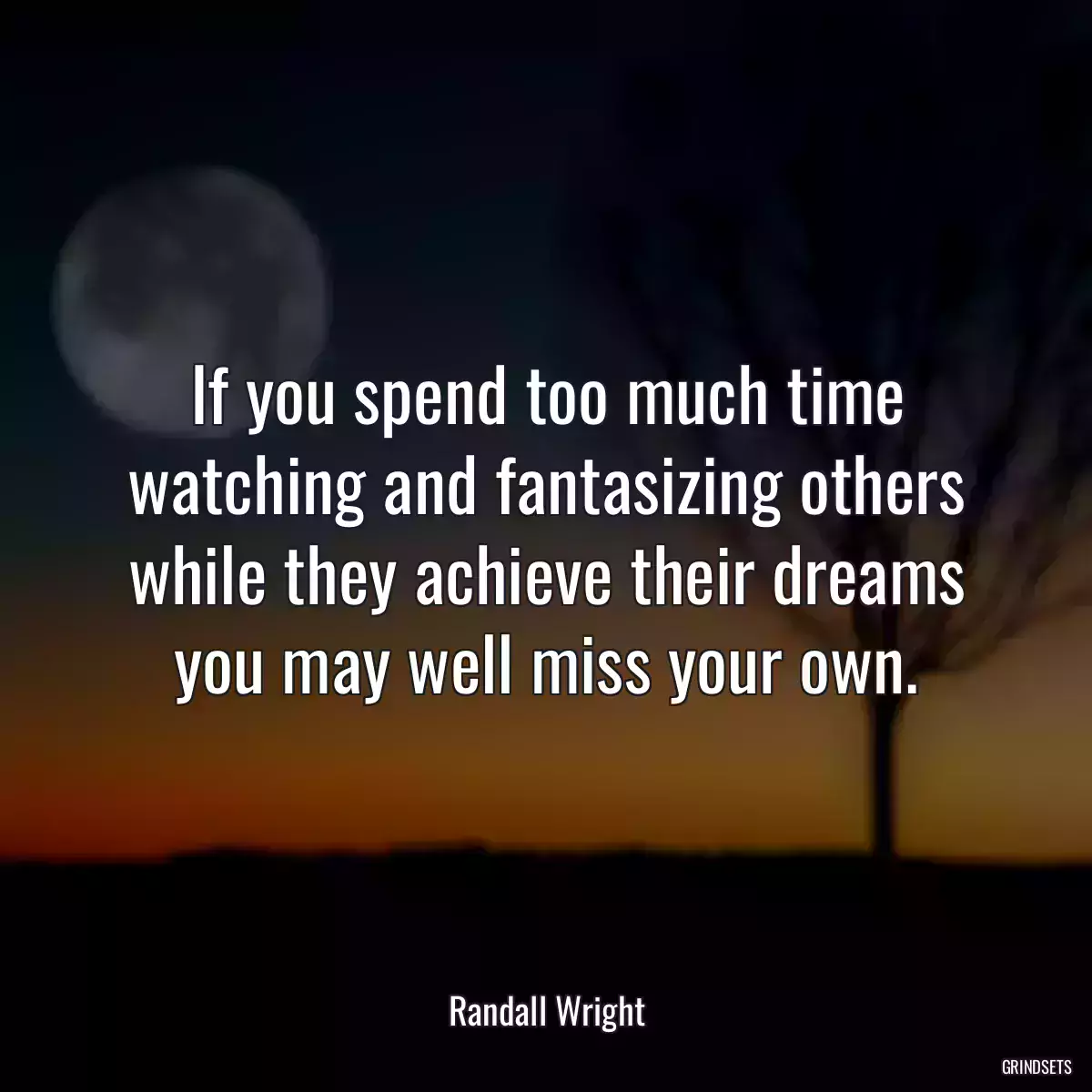 If you spend too much time watching and fantasizing others while they achieve their dreams you may well miss your own.