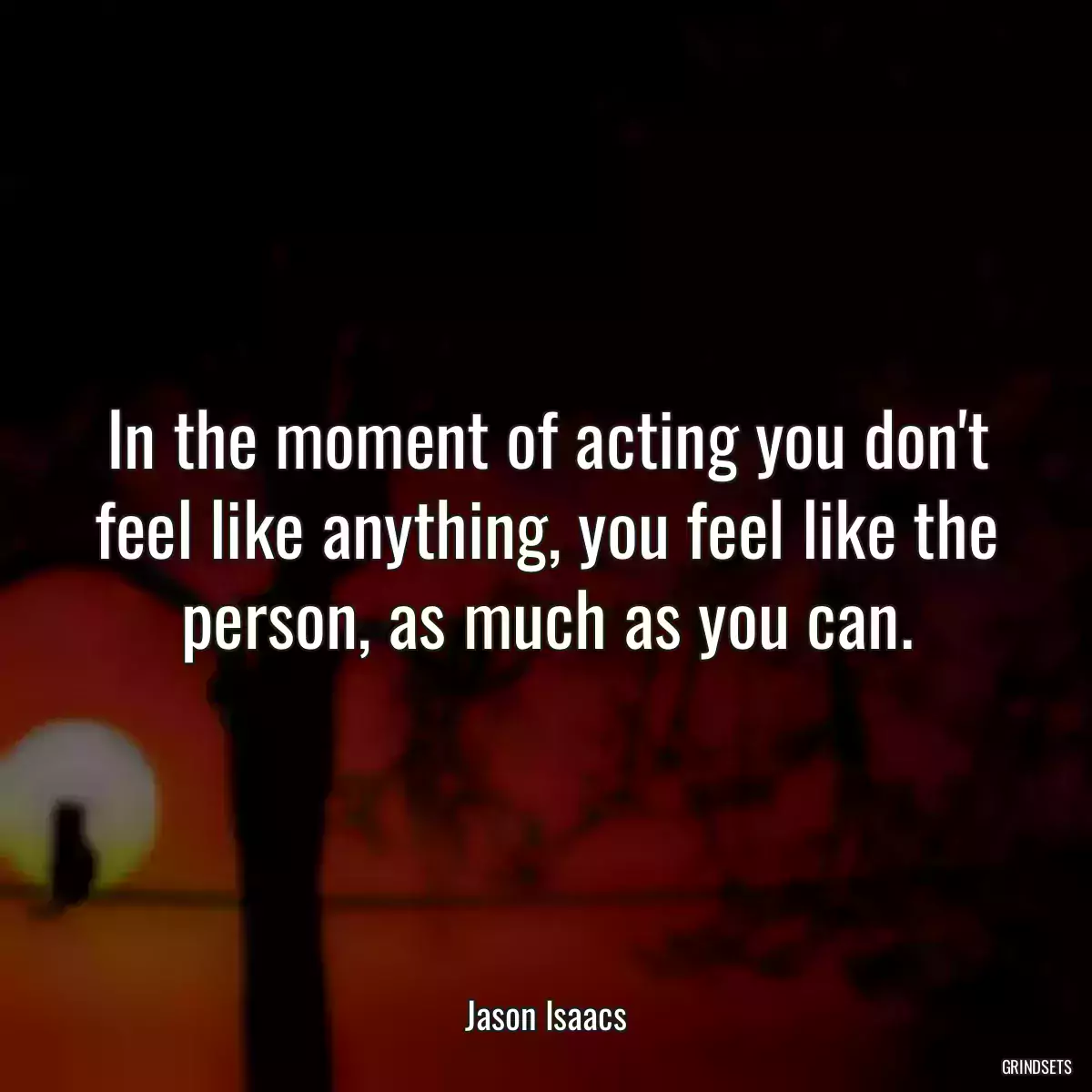 In the moment of acting you don\'t feel like anything, you feel like the person, as much as you can.