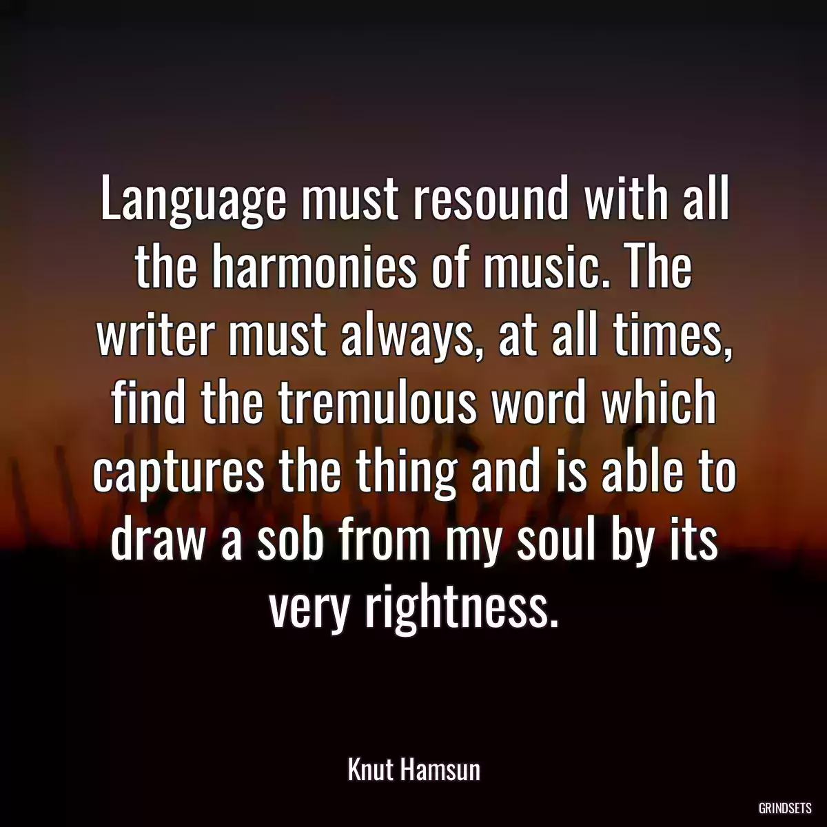 Language must resound with all the harmonies of music. The writer must always, at all times, find the tremulous word which captures the thing and is able to draw a sob from my soul by its very rightness.