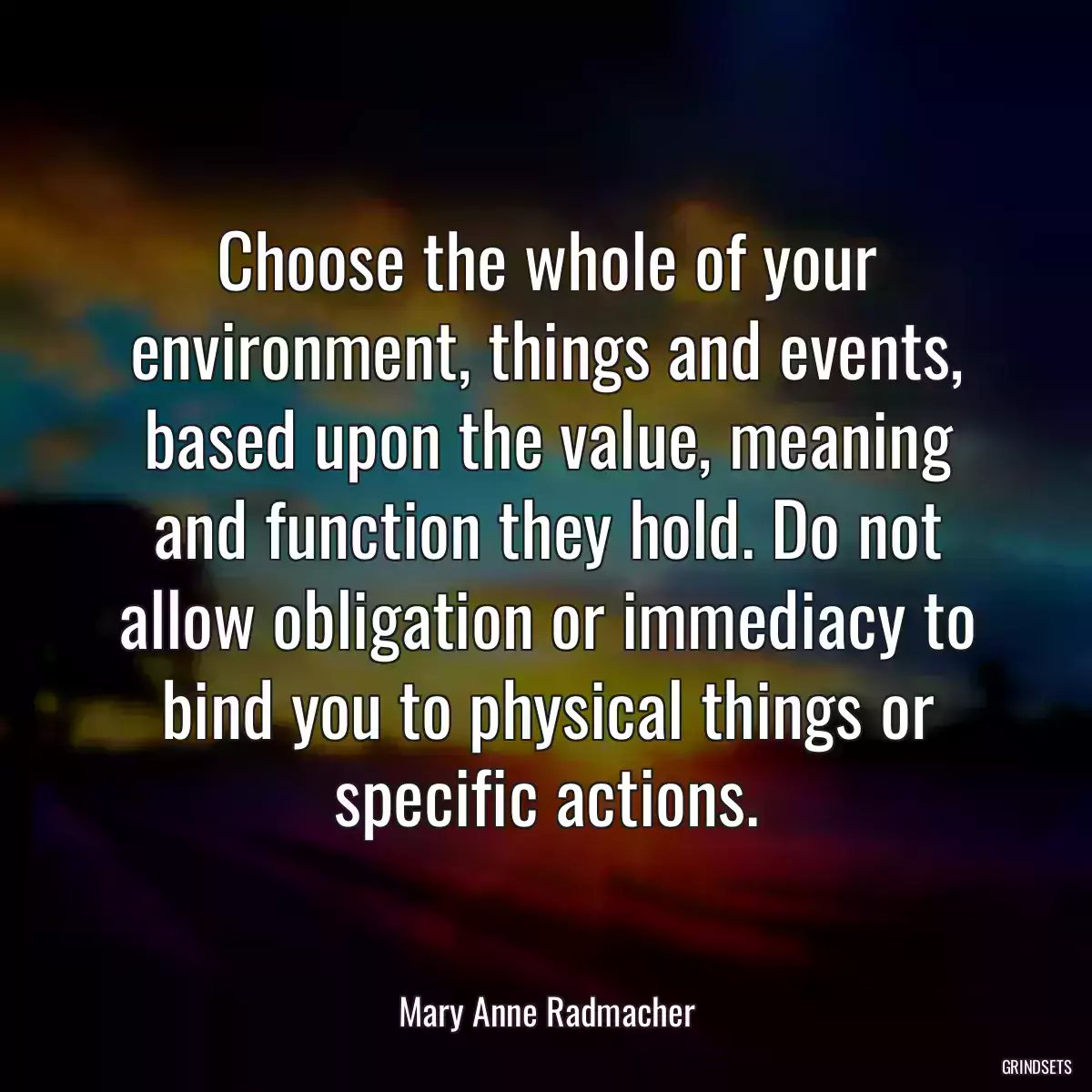 Choose the whole of your environment, things and events, based upon the value, meaning and function they hold. Do not allow obligation or immediacy to bind you to physical things or specific actions.