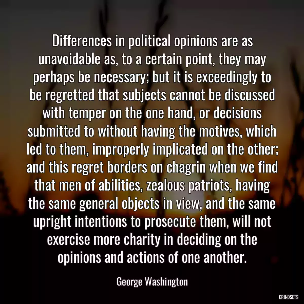 Differences in political opinions are as unavoidable as, to a certain point, they may perhaps be necessary; but it is exceedingly to be regretted that subjects cannot be discussed with temper on the one hand, or decisions submitted to without having the motives, which led to them, improperly implicated on the other; and this regret borders on chagrin when we find that men of abilities, zealous patriots, having the same general objects in view, and the same upright intentions to prosecute them, will not exercise more charity in deciding on the opinions and actions of one another.