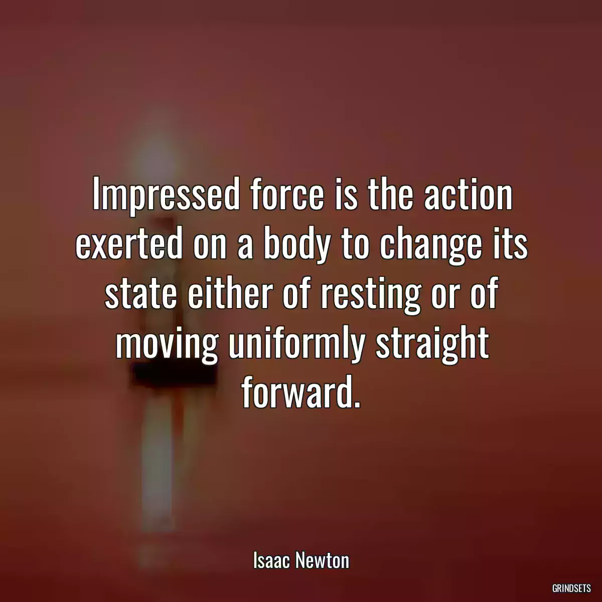 Impressed force is the action exerted on a body to change its state either of resting or of moving uniformly straight forward.