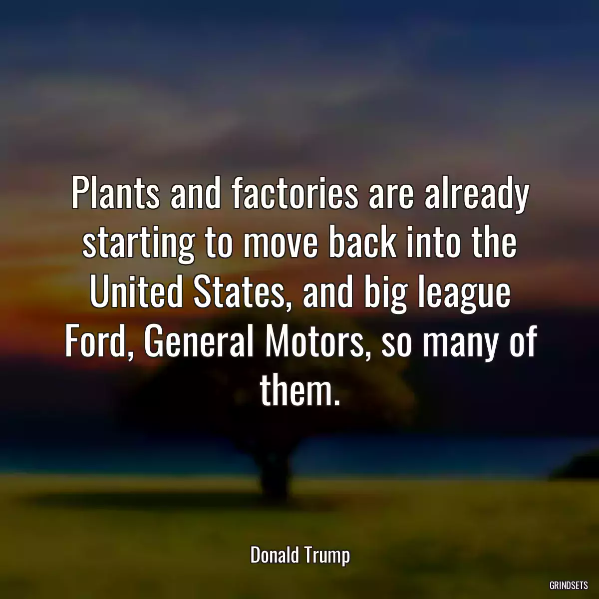 Plants and factories are already starting to move back into the United States, and big league Ford, General Motors, so many of them.