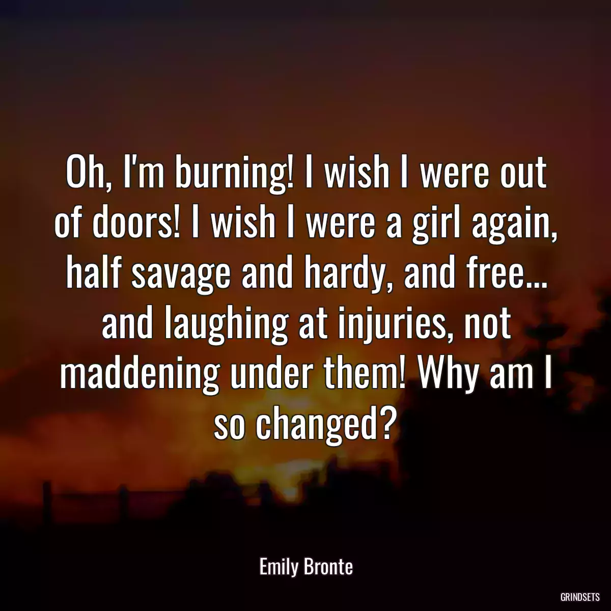 Oh, I\'m burning! I wish I were out of doors! I wish I were a girl again, half savage and hardy, and free... and laughing at injuries, not maddening under them! Why am I so changed?