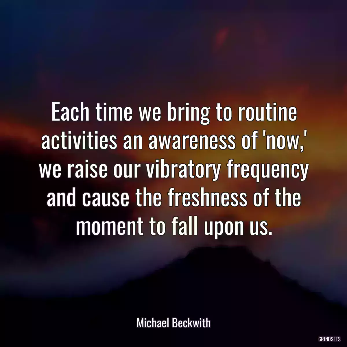 Each time we bring to routine activities an awareness of \'now,\' we raise our vibratory frequency and cause the freshness of the moment to fall upon us.