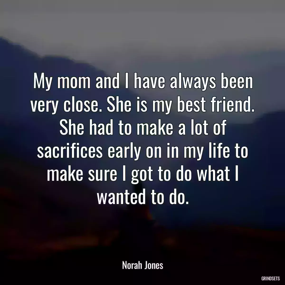 My mom and I have always been very close. She is my best friend. She had to make a lot of sacrifices early on in my life to make sure I got to do what I wanted to do.