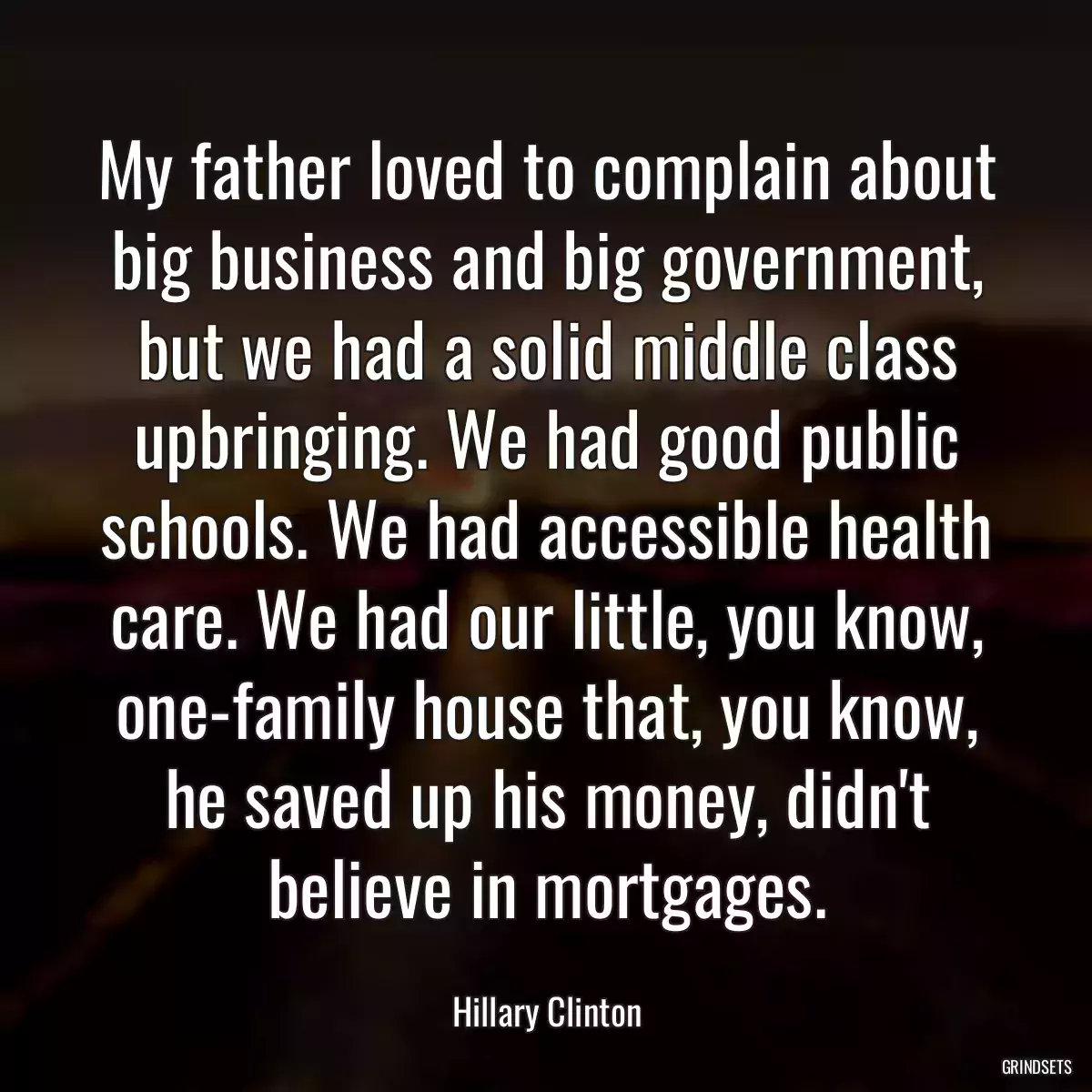 My father loved to complain about big business and big government, but we had a solid middle class upbringing. We had good public schools. We had accessible health care. We had our little, you know, one-family house that, you know, he saved up his money, didn\'t believe in mortgages.