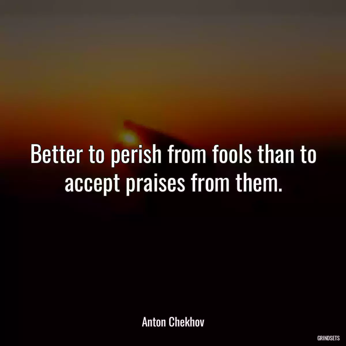 Better to perish from fools than to accept praises from them.