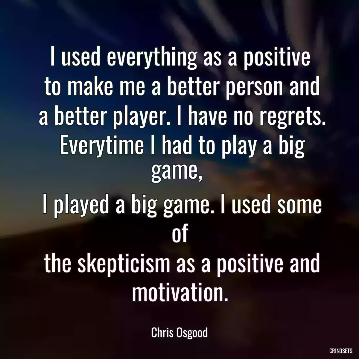 I used everything as a positive
 to make me a better person and
 a better player. I have no regrets.
 Everytime I had to play a big game, 
 I played a big game. I used some of
 the skepticism as a positive and motivation.