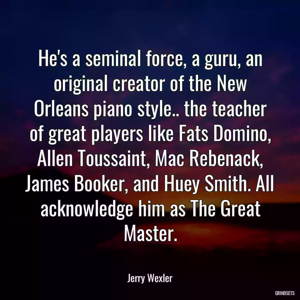 He\'s a seminal force, a guru, an original creator of the New Orleans piano style.. the teacher of great players like Fats Domino, Allen Toussaint, Mac Rebenack, James Booker, and Huey Smith. All acknowledge him as The Great Master.