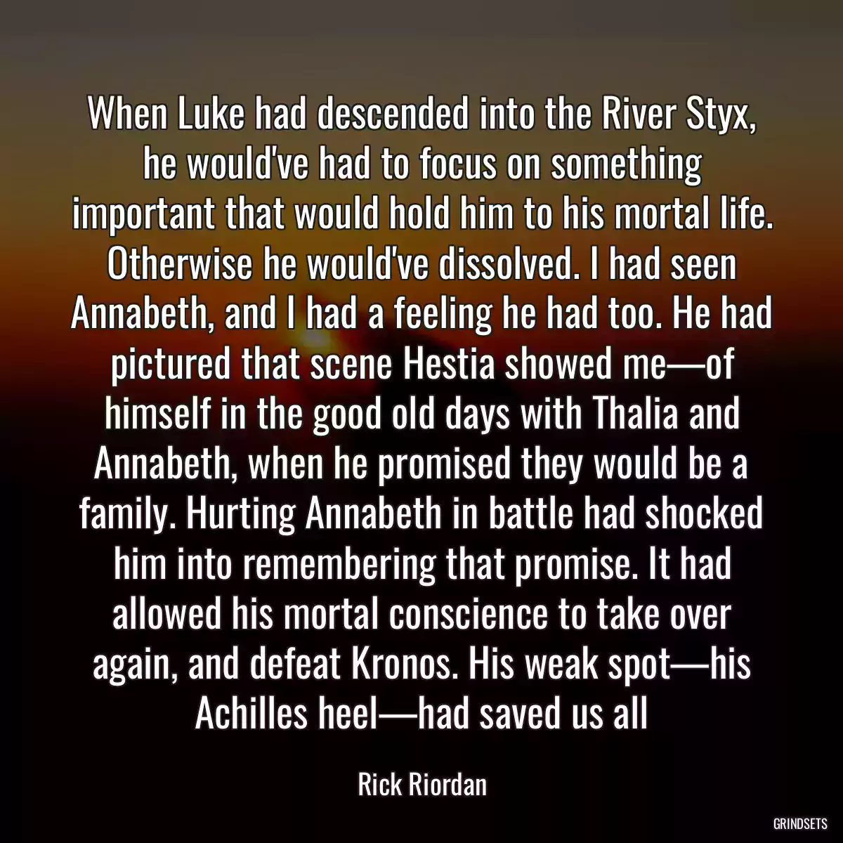 When Luke had descended into the River Styx, he would\'ve had to focus on something important that would hold him to his mortal life. Otherwise he would\'ve dissolved. I had seen Annabeth, and I had a feeling he had too. He had pictured that scene Hestia showed me—of himself in the good old days with Thalia and Annabeth, when he promised they would be a family. Hurting Annabeth in battle had shocked him into remembering that promise. It had allowed his mortal conscience to take over again, and defeat Kronos. His weak spot—his Achilles heel—had saved us all