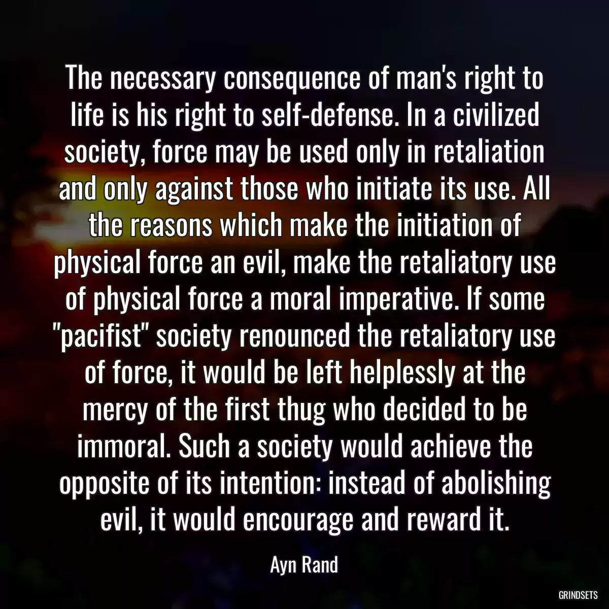 The necessary consequence of man\'s right to life is his right to self-defense. In a civilized society, force may be used only in retaliation and only against those who initiate its use. All the reasons which make the initiation of physical force an evil, make the retaliatory use of physical force a moral imperative. If some \