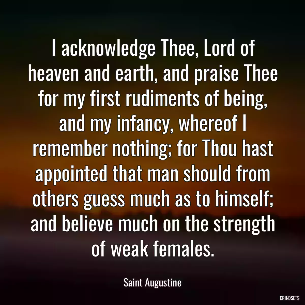 I acknowledge Thee, Lord of heaven and earth, and praise Thee for my first rudiments of being, and my infancy, whereof I remember nothing; for Thou hast appointed that man should from others guess much as to himself; and believe much on the strength of weak females.